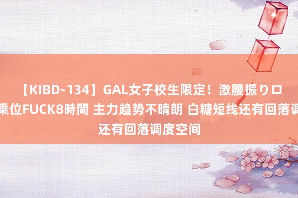 【KIBD-134】GAL女子校生限定！激腰振りロデオ騎乗位FUCK8時間 主力趋势不晴朗 白糖短线还有回落调度空间