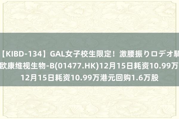 【KIBD-134】GAL女子校生限定！激腰振りロデオ騎乗位FUCK8時間 欧康维视生物-B(01477.HK)12月15日耗资10.99万港元回购1.6万股