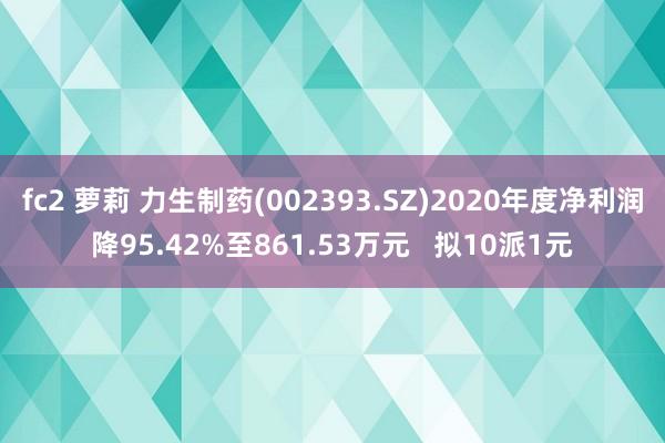 fc2 萝莉 力生制药(002393.SZ)2020年度净利润降95.42%至861.53万元   拟10派1元