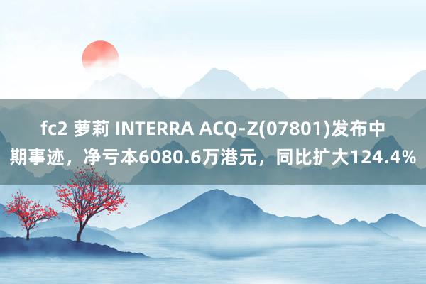 fc2 萝莉 INTERRA ACQ-Z(07801)发布中期事迹，净亏本6080.6万港元，同比扩大124.4%