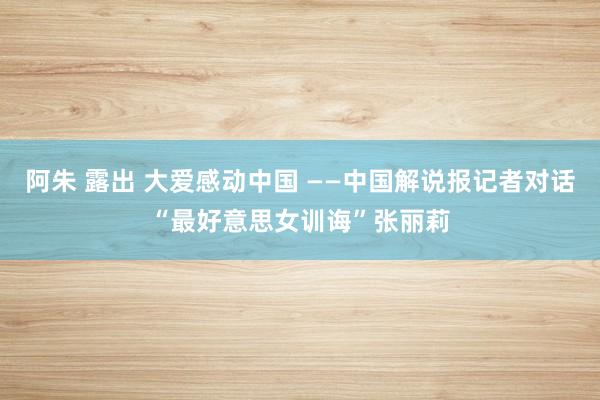 阿朱 露出 大爱感动中国 ——中国解说报记者对话“最好意思女训诲”张丽莉