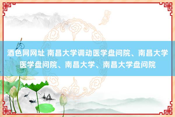 酒色网网址 南昌大学调动医学盘问院、南昌大学医学盘问院、南昌大学、南昌大学盘问院