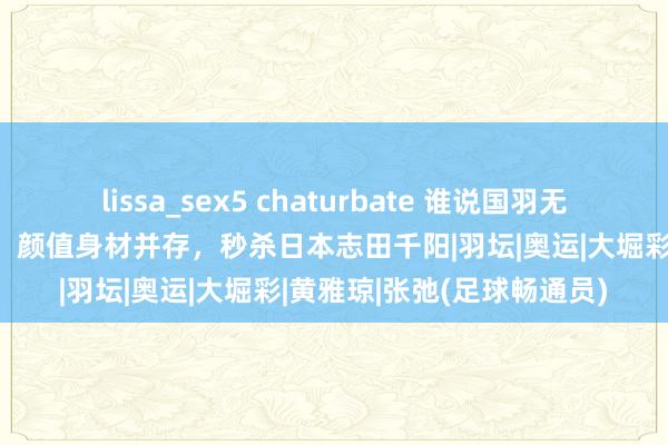 lissa_sex5 chaturbate 谁说国羽无好意思女，混双小将张驰，颜值身材并存，秒杀日本志田千阳|羽坛|奥运|大堀彩|黄雅琼|张弛(足球畅通员)