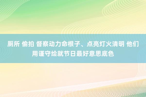 厕所 偷拍 督察动力命根子、点亮灯火清明 他们用谨守绘就节日最好意思底色