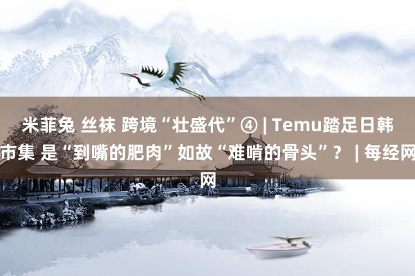 米菲兔 丝袜 跨境“壮盛代”④ | Temu踏足日韩市集 是“到嘴的肥肉”如故“难啃的骨头”？ | 每经网