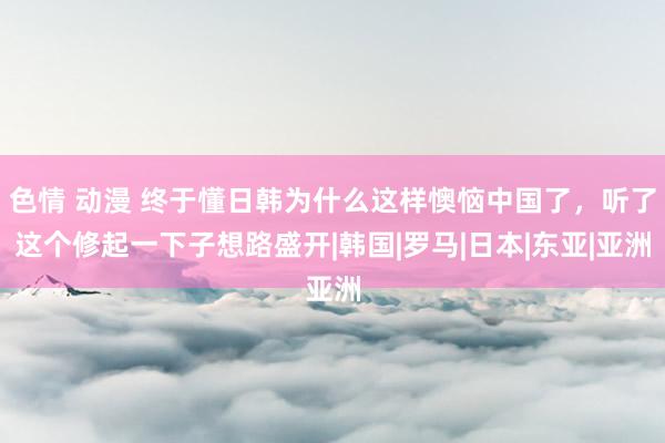 色情 动漫 终于懂日韩为什么这样懊恼中国了，听了这个修起一下子想路盛开|韩国|罗马|日本|东亚|亚洲