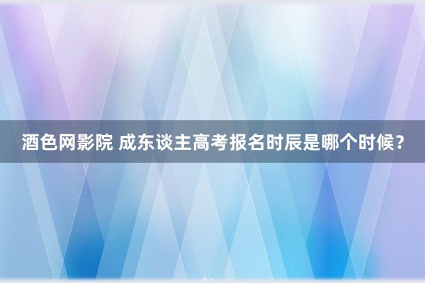 酒色网影院 成东谈主高考报名时辰是哪个时候？