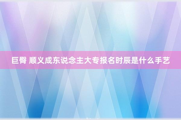 巨臀 顺义成东说念主大专报名时辰是什么手艺