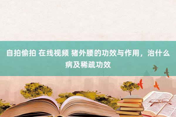 自拍偷拍 在线视频 猪外腰的功效与作用，治什么病及稀疏功效