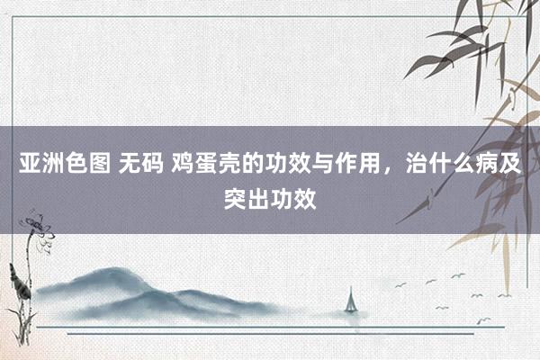 亚洲色图 无码 鸡蛋壳的功效与作用，治什么病及突出功效