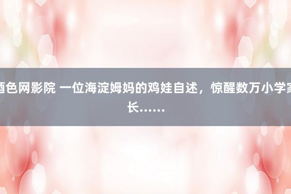 酒色网影院 一位海淀姆妈的鸡娃自述，惊醒数万小学家长......