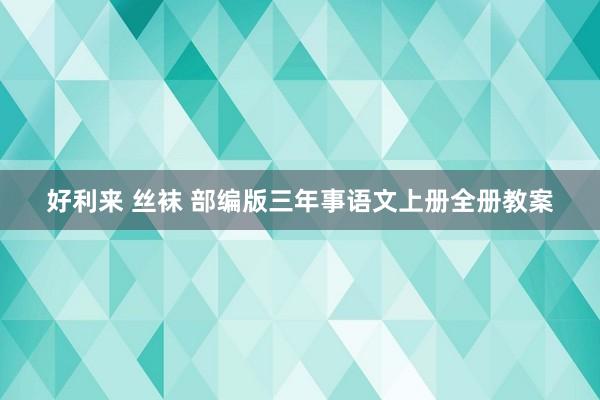 好利来 丝袜 部编版三年事语文上册全册教案