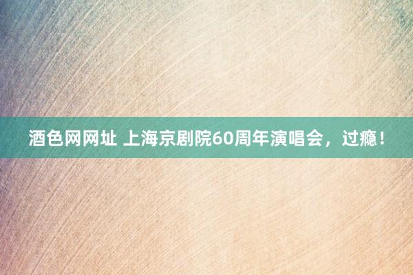 酒色网网址 上海京剧院60周年演唱会，过瘾！