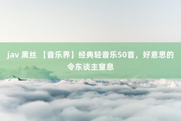 jav 黑丝 【音乐界】经典轻音乐50首，好意思的令东谈主窒息