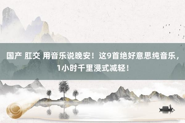 国产 肛交 用音乐说晚安！这9首绝好意思纯音乐，1小时千里浸式减轻！